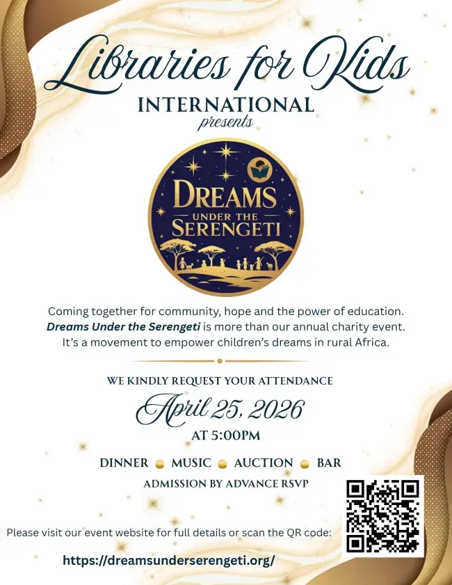Invitation: Libraries for Kids International presents Dreams Under the Serengeti. Coming together for community, hope and the power of education. Dreams Under the Serengeti is more than our annual charity event. It's a movement to empower children's dreams in rural Africa. We kindly request your attendance, April 25, 2026 at 5:00PM. Dinner, music, auction, bar. Admission by advance RSVP. Please visit our event website for full details or scan the QR code: https://dreamsunderserengeti.org/
